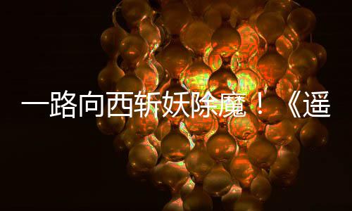 一路遥遥好评如潮斩妖向西西土除魔
